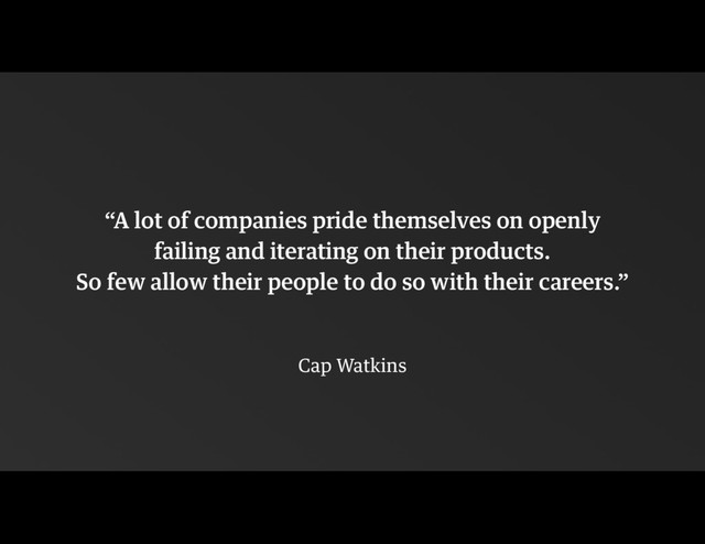 !
“A lot of companies pride themselves on openly
failing and iterating on their products.  
So few allow their people to do so with their careers.”
!
Cap Watkins
