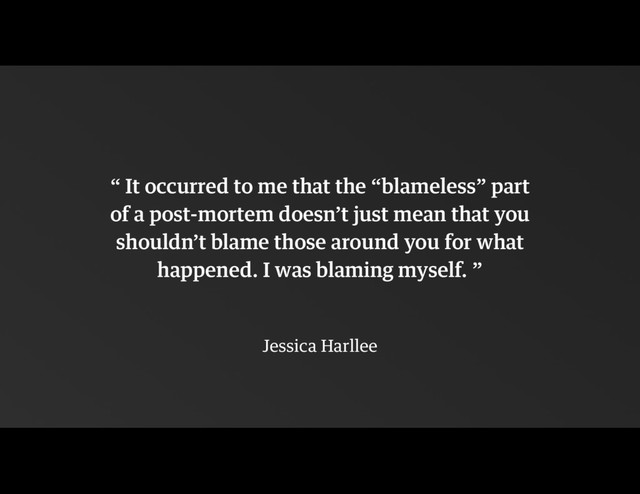 !
“ It occurred to me that the “blameless” part  
of a post-mortem doesn’t just mean that you
shouldn’t blame those around you for what
happened. I was blaming myself. ”
!
Jessica Harllee
