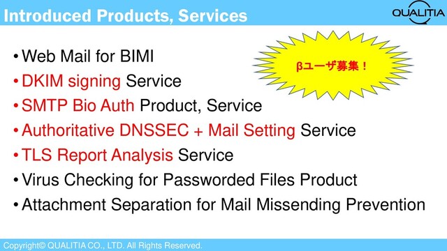 Copyright© QUALITIA CO., LTD. All Rights Reserved.
Introduced Products, Services
•Web Mail for BIMI
•DKIM signing Service
•SMTP Bio Auth Product, Service
•Authoritative DNSSEC + Mail Setting Service
•TLS Report Analysis Service
•Virus Checking for Passworded Files Product
•Attachment Separation for Mail Missending Prevention
βユーザ募集！
