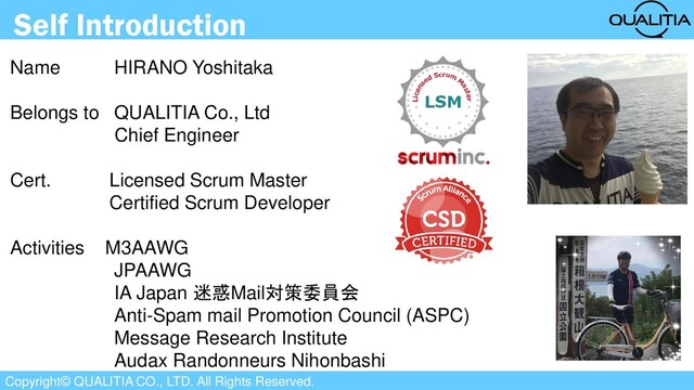 Copyright© QUALITIA CO., LTD. All Rights Reserved.
Self Introduction
Name HIRANO Yoshitaka
Belongs to QUALITIA Co., Ltd
Chief Engineer
Cert. Licensed Scrum Master
Certified Scrum Developer
Activities M3AAWG
JPAAWG
IA Japan 迷惑Mail対策委員会
Anti-Spam mail Promotion Council (ASPC)
Message Research Institute
Audax Randonneurs Nihonbashi
