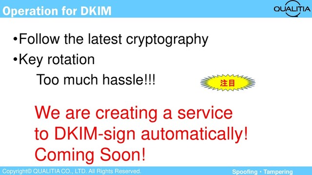 Copyright© QUALITIA CO., LTD. All Rights Reserved.
Operation for DKIM
•Follow the latest cryptography
•Key rotation
Too much hassle!!!
We are creating a service
to DKIM-sign automatically!
Coming Soon!
注目
Spoofing・Tampering

