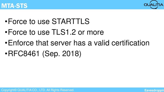 Copyright© QUALITIA CO., LTD. All Rights Reserved.
MTA-STS
•Force to use STARTTLS
•Force to use TLS1.2 or more
•Enforce that server has a valid certification
•RFC8461 (Sep. 2018)
Eavesdroppin
