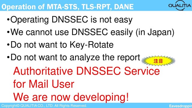 Copyright© QUALITIA CO., LTD. All Rights Reserved.
Operation of MTA-STS, TLS-RPT, DANE
•Operating DNSSEC is not easy
•We cannot use DNSSEC easily (in Japan)
•Do not want to Key-Rotate
•Do not want to analyze the report
Authoritative DNSSEC Service
for Mail User
We are now developing!
注目
Eavesdroppin
