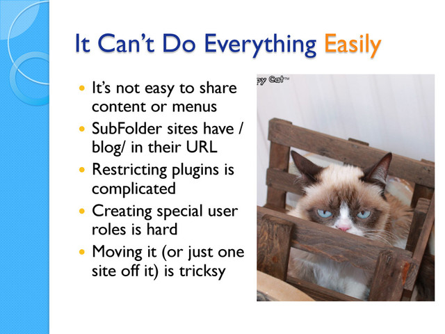 It Can’t Do Everything Easily
  It’s not easy to share
content or menus
  SubFolder sites have /
blog/ in their URL
  Restricting plugins is
complicated
  Creating special user
roles is hard
  Moving it (or just one
site off it) is tricksy
