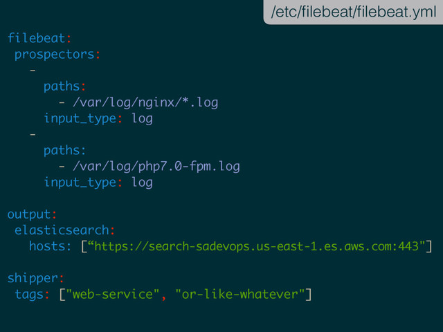 filebeat:
prospectors:
-
paths:
- /var/log/nginx/*.log
input_type: log
-
paths:
- /var/log/php7.0-fpm.log
input_type: log
output:
elasticsearch:
hosts: [“https://search-sadevops.us-east-1.es.aws.com:443"]
shipper:
tags: ["web-service", "or-like-whatever"]
/etc/ﬁlebeat/ﬁlebeat.yml
