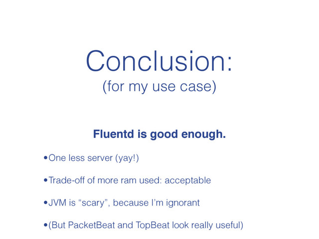 Conclusion:
(for my use case)
Fluentd is good enough.
•One less server (yay!)
•Trade-off of more ram used: acceptable
•JVM is “scary”, because I’m ignorant
•(But PacketBeat and TopBeat look really useful)
