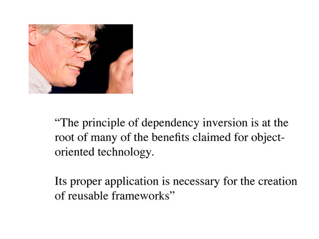 “The principle of dependency inversion is at the
root of many of the beneﬁts claimed for object-
oriented technology.
Its proper application is necessary for the creation
of reusable frameworks”
