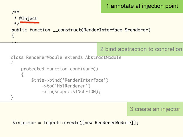 /**
* @Inject
*/
public function __construct(RenderInterface $renderer)
{
...
1.annotate at injection point
class RendererModule extends AbstractModule
{
protected function configure()
{
$this->bind('RenderInterface')
->to('HalRenderer')
->in(Scope::SINGLETON);
}
$injector = Inject::create([new RendererModule]];
2 bind abstraction to concretion
3.create an injector

