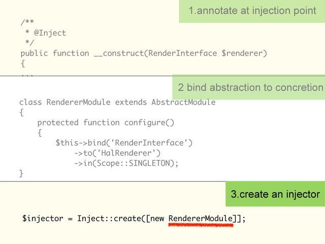 /**
* @Inject
*/
public function __construct(RenderInterface $renderer)
{
...
1.annotate at injection point
class RendererModule extends AbstractModule
{
protected function configure()
{
$this->bind('RenderInterface')
->to('HalRenderer')
->in(Scope::SINGLETON);
}
$injector = Inject::create([new RendererModule]];
2 bind abstraction to concretion
3.create an injector

