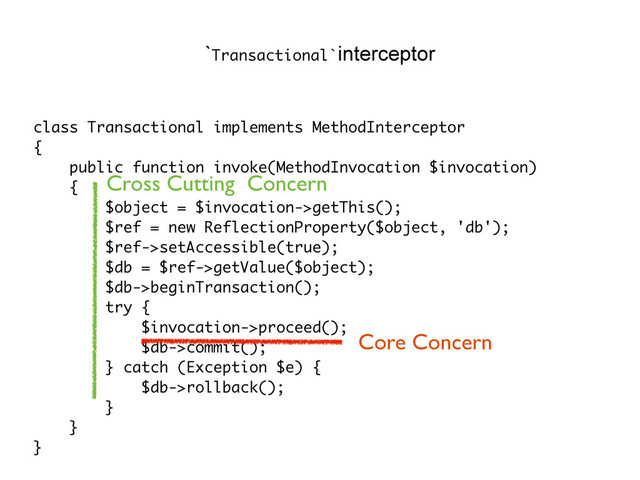 class Transactional implements MethodInterceptor
{
public function invoke(MethodInvocation $invocation)
{
$object = $invocation->getThis();
$ref = new ReflectionProperty($object, 'db');
$ref->setAccessible(true);
$db = $ref->getValue($object);
$db->beginTransaction();
try {
$invocation->proceed();
$db->commit();
} catch (Exception $e) {
$db->rollback();
}
}
}
`Transactional`interceptor
Core Concern
Cross Cutting Concern
