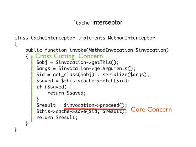 class CacheInterceptor implements MethodInterceptor
{
public function invoke(MethodInvocation $invocation)
{
$obj = $invocation->getThis();
$args = $invocation->getArguments();
$id = get_class($obj) . serialize($args);
$saved = $this->cache->fetch($id);
if ($saved) {
return $saved;
}
$result = $invocation->proceed();
$this->cache->save($id, $result);
return $result;
}
}
`Cache`interceptor
Core Concern
Cross Cutting Concern
