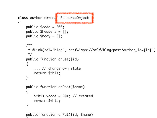 class Author extends ResourceObject
{
public $code = 200;
public $headers = [];
public $body = [];
/**
* @Link(rel="blog", href="app://self/blog/post?author_id={id}")
*/
public function onGet($id)
{
... // change own state
return $this;
}
public function onPost($name)
{
$this->code = 201; // created
return $this;
}
public function onPut($id, $name)
