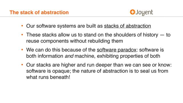 The stack of abstraction
• Our software systems are built as stacks of abstraction
• These stacks allow us to stand on the shoulders of history — to
reuse components without rebuilding them
• We can do this because of the software paradox: software is
both information and machine, exhibiting properties of both
• Our stacks are higher and run deeper than we can see or know:
software is opaque; the nature of abstraction is to seal us from
what runs beneath!
