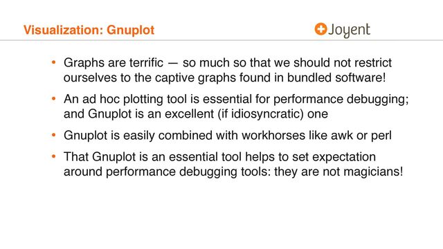 Visualization: Gnuplot
• Graphs are terriﬁc — so much so that we should not restrict
ourselves to the captive graphs found in bundled software!
• An ad hoc plotting tool is essential for performance debugging;
and Gnuplot is an excellent (if idiosyncratic) one
• Gnuplot is easily combined with workhorses like awk or perl
• That Gnuplot is an essential tool helps to set expectation
around performance debugging tools: they are not magicians!
