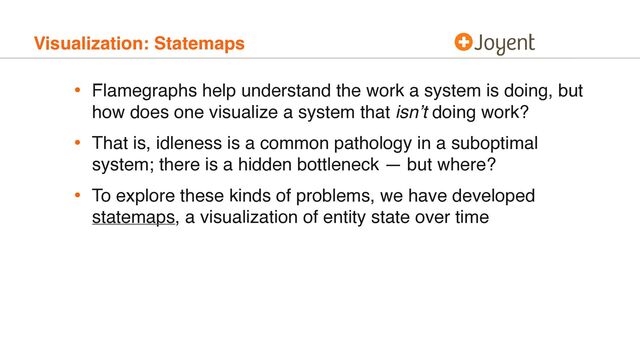 Visualization: Statemaps
• Flamegraphs help understand the work a system is doing, but
how does one visualize a system that isn’t doing work?
• That is, idleness is a common pathology in a suboptimal
system; there is a hidden bottleneck — but where?
• To explore these kinds of problems, we have developed
statemaps, a visualization of entity state over time
