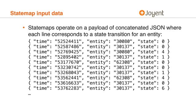 Statemap input data
• Statemaps operate on a payload of concatenated JSON where
each line corresponds to a state transition for an entity:
 
 
{ "time": "52524411", "entity": "30080", "state": 0 } 
{ "time": "52587486", "entity": "30137", "state": 0 }
{ "time": "52769425", "entity": "30080", "state": 4 }
{ "time": "52895402", "entity": "30137", "state": 1 }
{ "time": "53177670", "entity": "62308", "state": 0 }
{ "time": "53230742", "entity": "30137", "state": 0 }
{ "time": "53268043", "entity": "30137", "state": 1 }
{ "time": "53562441", "entity": "62308", "state": 4 }
{ "time": "53616633", "entity": "30137", "state": 0 }
{ "time": "53762283", "entity": "30137", "state": 6 } 
…
