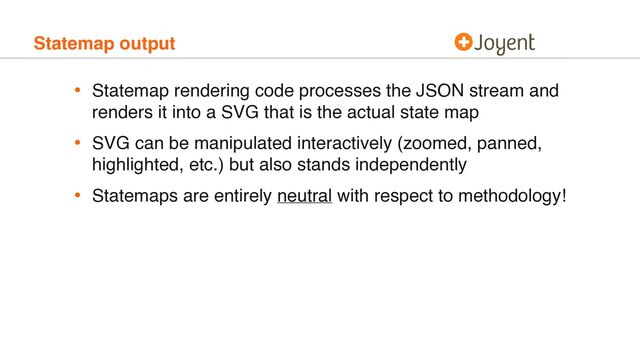 Statemap output
• Statemap rendering code processes the JSON stream and
renders it into a SVG that is the actual state map
• SVG can be manipulated interactively (zoomed, panned,
highlighted, etc.) but also stands independently
• Statemaps are entirely neutral with respect to methodology!
