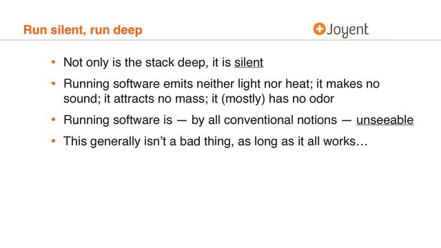 Run silent, run deep
• Not only is the stack deep, it is silent
• Running software emits neither light nor heat; it makes no
sound; it attracts no mass; it (mostly) has no odor
• Running software is — by all conventional notions — unseeable
• This generally isn’t a bad thing, as long as it all works…
