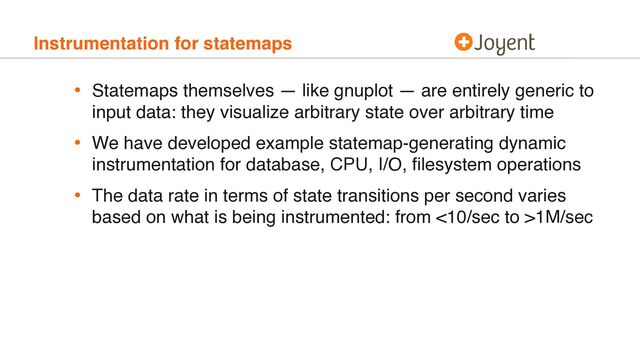 Instrumentation for statemaps
• Statemaps themselves — like gnuplot — are entirely generic to
input data: they visualize arbitrary state over arbitrary time
• We have developed example statemap-generating dynamic
instrumentation for database, CPU, I/O, ﬁlesystem operations
• The data rate in terms of state transitions per second varies
based on what is being instrumented: from <10/sec to >1M/sec
