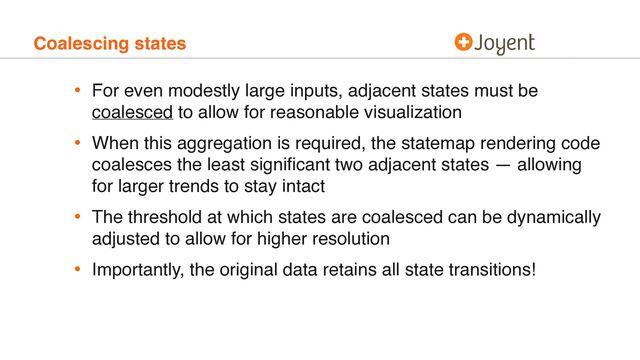 Coalescing states
• For even modestly large inputs, adjacent states must be
coalesced to allow for reasonable visualization
• When this aggregation is required, the statemap rendering code
coalesces the least signiﬁcant two adjacent states — allowing
for larger trends to stay intact
• The threshold at which states are coalesced can be dynamically
adjusted to allow for higher resolution
• Importantly, the original data retains all state transitions!
