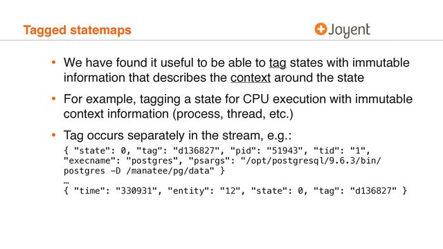 Tagged statemaps
• We have found it useful to be able to tag states with immutable
information that describes the context around the state
• For example, tagging a state for CPU execution with immutable
context information (process, thread, etc.)
• Tag occurs separately in the stream, e.g.:
 
 
{ "state": 0, "tag": "d136827", "pid": "51943", "tid": "1",
"execname": "postgres", "psargs": "/opt/postgresql/9.6.3/bin/
postgres -D /manatee/pg/data" } 
… 
{ "time": "330931", "entity": "12", "state": 0, "tag": "d136827" }
