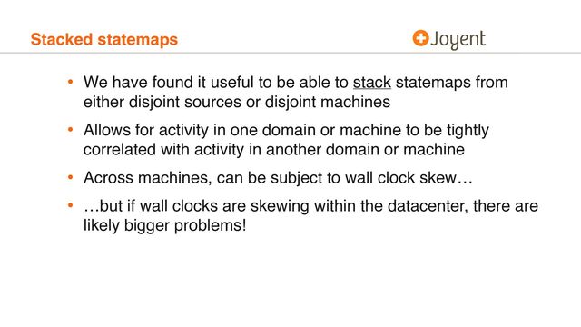 Stacked statemaps
• We have found it useful to be able to stack statemaps from
either disjoint sources or disjoint machines
• Allows for activity in one domain or machine to be tightly
correlated with activity in another domain or machine
• Across machines, can be subject to wall clock skew…
• …but if wall clocks are skewing within the datacenter, there are
likely bigger problems!
