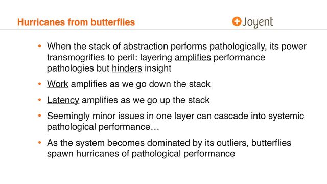 Hurricanes from butterﬂies
• When the stack of abstraction performs pathologically, its power
transmogriﬁes to peril: layering ampliﬁes performance
pathologies but hinders insight
• Work ampliﬁes as we go down the stack
• Latency ampliﬁes as we go up the stack
• Seemingly minor issues in one layer can cascade into systemic
pathological performance…
• As the system becomes dominated by its outliers, butterﬂies
spawn hurricanes of pathological performance
