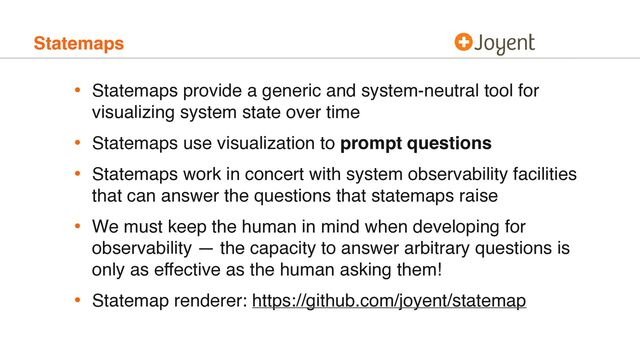 Statemaps
• Statemaps provide a generic and system-neutral tool for
visualizing system state over time
• Statemaps use visualization to prompt questions
• Statemaps work in concert with system observability facilities
that can answer the questions that statemaps raise
• We must keep the human in mind when developing for
observability — the capacity to answer arbitrary questions is
only as effective as the human asking them!
• Statemap renderer: https://github.com/joyent/statemap
