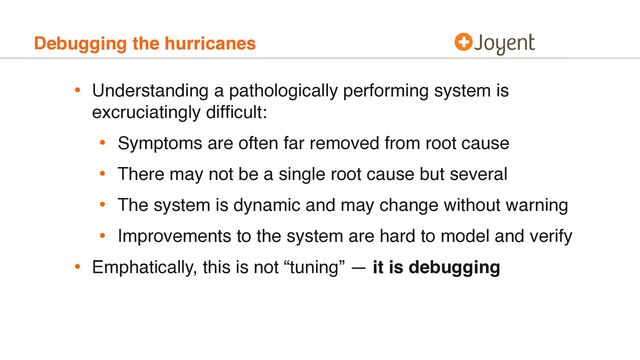 Debugging the hurricanes
• Understanding a pathologically performing system is
excruciatingly difﬁcult:
• Symptoms are often far removed from root cause
• There may not be a single root cause but several
• The system is dynamic and may change without warning
• Improvements to the system are hard to model and verify
• Emphatically, this is not “tuning” — it is debugging
