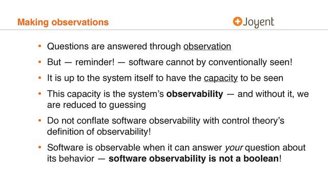 Making observations
• Questions are answered through observation
• But — reminder! — software cannot by conventionally seen!
• It is up to the system itself to have the capacity to be seen
• This capacity is the system’s observability — and without it, we
are reduced to guessing
• Do not conﬂate software observability with control theory’s
deﬁnition of observability!
• Software is observable when it can answer your question about
its behavior — software observability is not a boolean!

