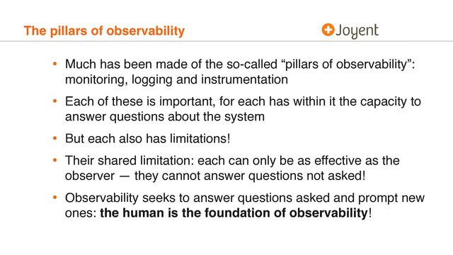 The pillars of observability
• Much has been made of the so-called “pillars of observability”:
monitoring, logging and instrumentation
• Each of these is important, for each has within it the capacity to
answer questions about the system
• But each also has limitations!
• Their shared limitation: each can only be as effective as the
observer — they cannot answer questions not asked!
• Observability seeks to answer questions asked and prompt new
ones: the human is the foundation of observability!
