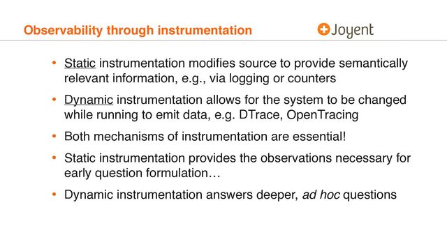 Observability through instrumentation
• Static instrumentation modiﬁes source to provide semantically
relevant information, e.g., via logging or counters
• Dynamic instrumentation allows for the system to be changed
while running to emit data, e.g. DTrace, OpenTracing
• Both mechanisms of instrumentation are essential!
• Static instrumentation provides the observations necessary for
early question formulation…
• Dynamic instrumentation answers deeper, ad hoc questions
