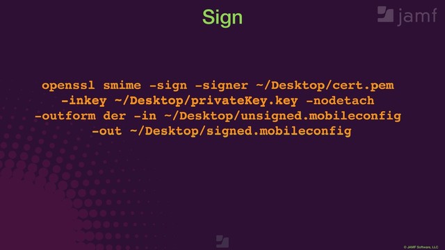 © JAMF Software, LLC
openssl smime -sign -signer ~/Desktop/cert.pem
-inkey ~/Desktop/privateKey.key -nodetach
-outform der -in ~/Desktop/unsigned.mobileconfig
-out ~/Desktop/signed.mobileconfig
Sign
openssl smime -sign -signer ~/Desktop/cert.pem
-inkey ~/Desktop/privateKey.key -nodetach
-outform der -in ~/Desktop/unsigned.mobileconfig
-out ~/Desktop/signed.mobileconfig
-signer ~/Desktop/cert.pem
-inkey ~/Desktop/privateKey.key
-in ~/Desktop/unsigned.mobileconfig
