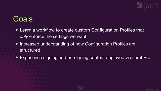 © JAMF Software, LLC
Goals
Learn a workﬂow to create custom Conﬁguration Proﬁles that
only enforce the settings we want

Increased understanding of how Conﬁguration Proﬁles are
structured

Experience signing and un-signing content deployed via Jamf Pro
