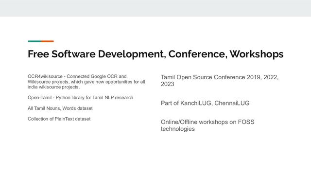 Free Software Development, Conference, Workshops
OCR4wikisource - Connected Google OCR and
Wikisource projects, which gave new opportunities for all
india wikisource projects.
Open-Tamil - Python library for Tamil NLP research
All Tamil Nouns, Words dataset
Collection of PlainText dataset
Tamil Open Source Conference 2019, 2022,
2023
Part of KanchiLUG, ChennaiLUG
Online/Offline workshops on FOSS
technologies

