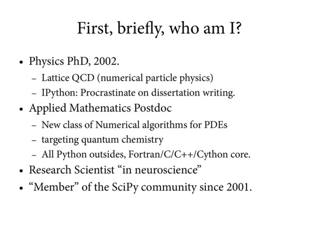First, briefly, who am I?
●
Physics PhD, 2002.
–
Lattice QCD (numerical particle physics)
–
IPython: Procrastinate on dissertation writing.
●
Applied Mathematics Postdoc
–
New class of Numerical algorithms for PDEs
–
targeting quantum chemistry
–
All Python outsides, Fortran/C/C++/Cython core.
●
Research Scientist “in neuroscience”
●
“Member” of the SciPy community since 2001.

