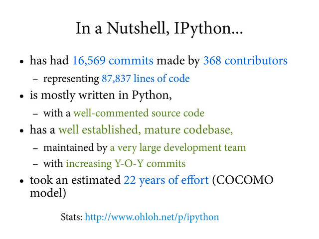 In a Nutshell, IPython...
●
has had 16,569 commits made by 368 contributors
–
representing 87,837 lines of code
●
is mostly written in Python,
–
with a well-commented source code
●
has a well established, mature codebase,
–
maintained by a very large development team
–
with increasing Y-O-Y commits
●
took an estimated 22 years of effort (COCOMO
model)
Stats: http://www.ohloh.net/p/ipython
