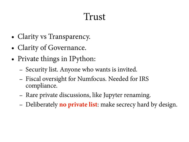 Trust
●
Clarity vs Transparency.
●
Clarity of Governance.
●
Private things in IPython:
–
Security list. Anyone who wants is invited.
–
Fiscal oversight for Numfocus. Needed for IRS
compliance.
–
Rare private discussions, like Jupyter renaming.
–
Deliberately no private list: make secrecy hard by design.
