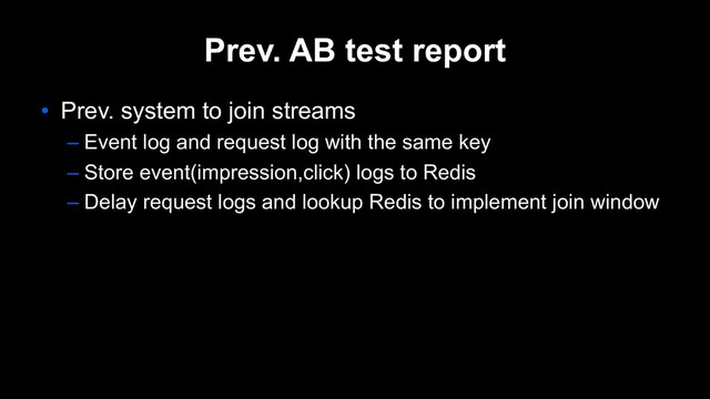 Prev. AB test report
• Prev. system to join streams
– Event log and request log with the same key
– Store event(impression,click) logs to Redis
– Delay request logs and lookup Redis to implement join window
