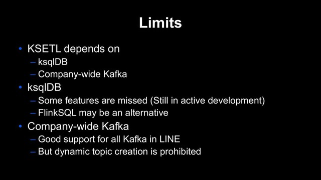 Limits
• KSETL depends on
– ksqlDB
– Company-wide Kafka
• ksqlDB
– Some features are missed (Still in active development)
– FlinkSQL may be an alternative
• Company-wide Kafka
– Good support for all Kafka in LINE
– But dynamic topic creation is prohibited
