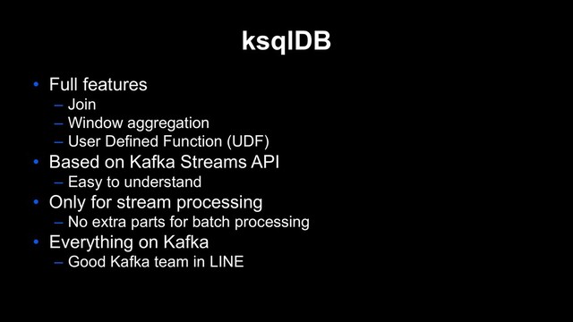 ksqlDB
• Full features
– Join
– Window aggregation
– User Defined Function (UDF)
• Based on Kafka Streams API
– Easy to understand
• Only for stream processing
– No extra parts for batch processing
• Everything on Kafka
– Good Kafka team in LINE
