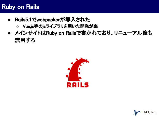 ● Rails5.1でwebpackerが導入された
○ Vue.js等のjsライブラリを用いた開発が楽
● メインサイトはRuby on Railsで書かれており、リニューアル後も
流用する
Ruby on Rails
