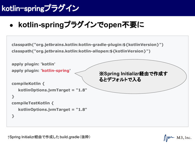 classpath("org.jetbrains.kotlin:kotlin-gradle-plugin:${kotlinVersion}")
classpath("org.jetbrains.kotlin:kotlin-allopen:${kotlinVersion}")
apply plugin: 'kotlin'
apply plugin: 'kotlin-spring'
compileKotlin {
kotlinOptions.jvmTarget = "1.8"
}
compileTestKotlin {
kotlinOptions.jvmTarget = "1.8"
}
※Spring Initializr経由で作成す
るとデフォルトで入る
↑Spring Initializr経由で作成したbuild.gradle（抜粋）
kotlin-springプラグイン
● kotlin-springプラグインでopen不要に
