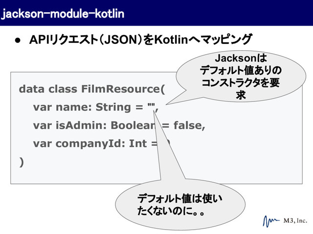 data class FilmResource(
var name: String = "",
var isAdmin: Boolean = false,
var companyId: Int = 0
)
Jacksonは
デフォルト値ありの
コンストラクタを要
求
デフォルト値は使い
たくないのに。。
jackson-module-kotlin
● APIリクエスト（JSON）をKotlinへマッピング
