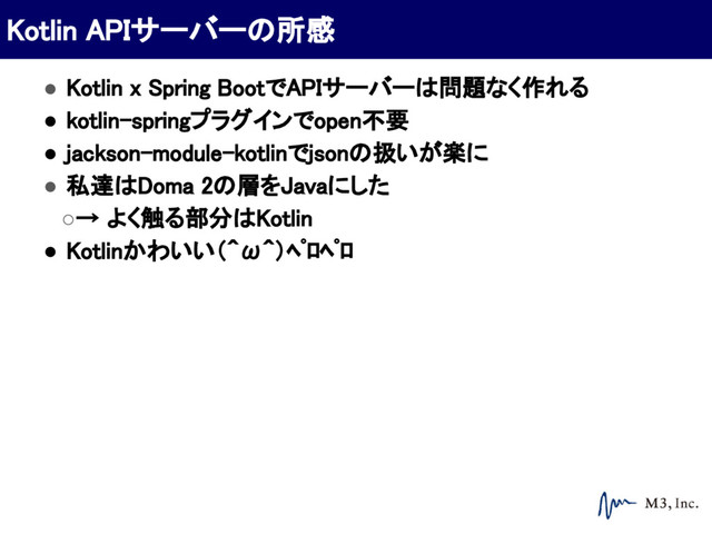 ● Kotlin x Spring BootでAPIサーバーは問題なく作れる
● kotlin-springプラグインでopen不要
● jackson-module-kotlinでjsonの扱いが楽に
● 私達はDoma 2の層をJavaにした
○→ よく触る部分はKotlin
● Kotlinかわいい（＾ω＾）ﾍﾟﾛﾍﾟﾛ
Kotlin APIサーバーの所感
