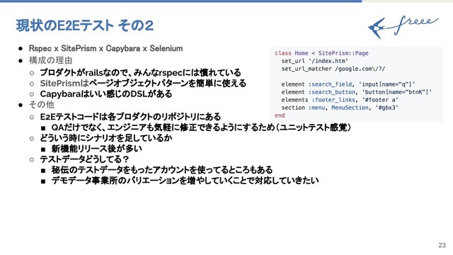 23
現状のE2Eテスト その２
● Rspec x SitePrism x Capybara x Selenium
● 構成の理由
○ プロダクトがrailsなので、みんなrspecには慣れている
○ SitePrismはページオブジェクトパターンを簡単に使える
○ Capybaraはいい感じのDSLがある
● その他
○ E2Eテストコードは各プロダクトのリポジトリにある
■ QAだけでなく、エンジニアも気軽に修正できるようにするため（ユニットテスト感覚）
○ どういう時にシナリオを足しているか
■ 新機能リリース後が多い
○ テストデータどうしてる？
■ 秘伝のテストデータをもったアカウントを使ってるところもある
■ デモデータ事業所のバリエーションを増やしていくことで対応していきたい
