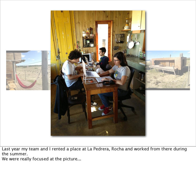 Last year my team and I rented a place at La Pedrera, Rocha and worked from there during
the summer.
We were really focused at the picture...
