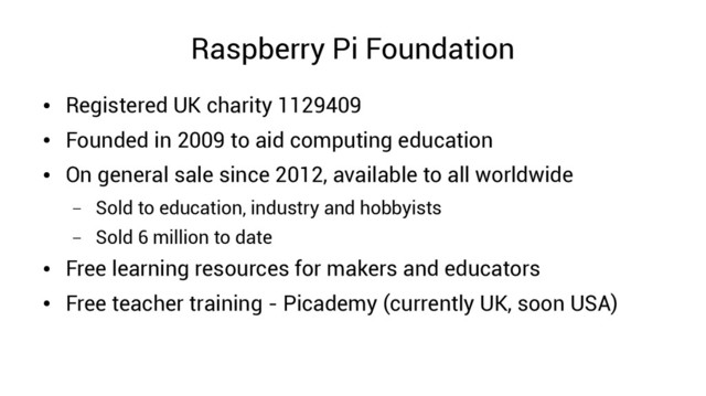 Raspberry Pi Foundation
●
Registered UK charity 1129409
●
Founded in 2009 to aid computing education
●
On general sale since 2012, available to all worldwide
– Sold to education, industry and hobbyists
– Sold 6 million to date
●
Free learning resources for makers and educators
●
Free teacher training - Picademy (currently UK, soon USA)
