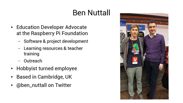 Ben Nuttall
●
Education Developer Advocate
at the Raspberry Pi Foundation
– Software & project development
– Learning resources & teacher
training
– Outreach
●
Hobbyist turned employee
●
Based in Cambridge, UK
●
@ben_nuttall on Twitter
