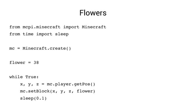 Flowers
from mcpi.minecraft import Minecraft
from time import sleep
mc = Minecraft.create()
flower = 38
while True:
x, y, z = mc.player.getPos()
mc.setBlock(x, y, z, flower)
sleep(0.1)
